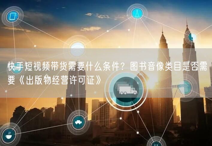 快手短视频带货需要什么条件？图书音像类目是否需要《出版物经营许可证》