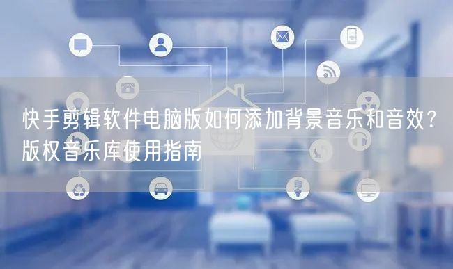 快手剪辑软件电脑版如何添加背景音乐和音效？版权音乐库使用指南