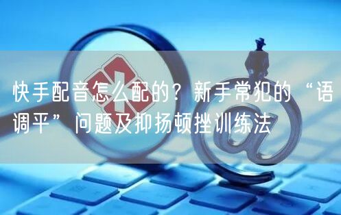 快手配音怎么配的?新手常犯的“语调平”问题及抑扬顿挫训练法