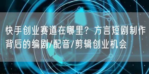 快手创业赛道在哪里?方言短剧制作背后的编剧/配音/剪辑创业机会