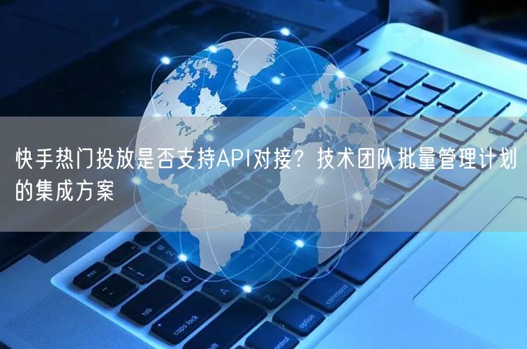 快手热门投放是否支持API对接？技术团队批量管理计划的集成方案