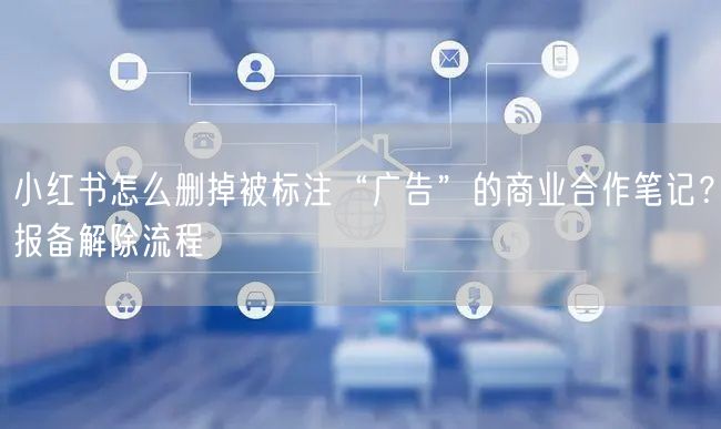 小红书怎么删掉被标注“广告”的商业合作笔记？报备解除流程