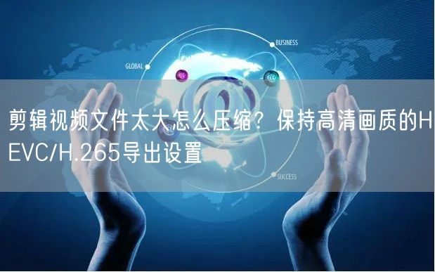 剪辑视频文件太大怎么压缩？保持高清画质的HEVC/H.265导出设置