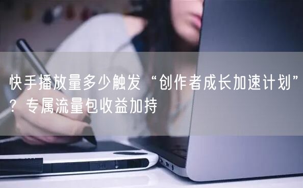 快手播放量多少触发“创作者成长加速计划”？专属流量包收益加持