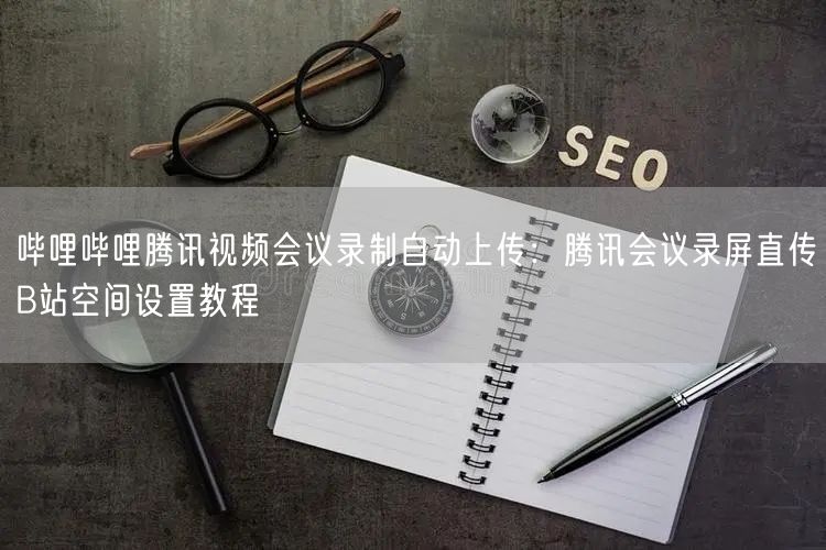 哔哩哔哩腾讯视频会议录制自动上传：腾讯会议录屏直传B站空间设置教程