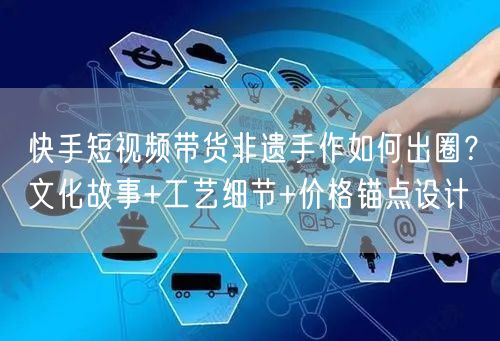 快手短视频带货非遗手作如何出圈?文化故事+工艺细节+价格锚点设计