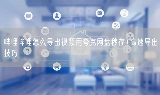 哔哩哔哩怎么导出视频用夸克网盘秒存+高速导出技巧