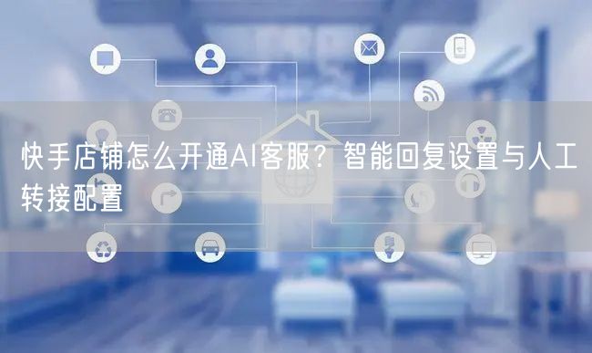 快手店铺怎么开通AI客服?智能回复设置与人工转接配置