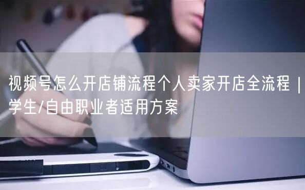 视频号怎么开店铺流程个人卖家开店全流程｜学生/自由职业者适用方案