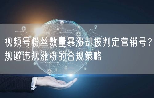 视频号粉丝数量暴涨却被判定营销号？规避违规涨粉的合规策略