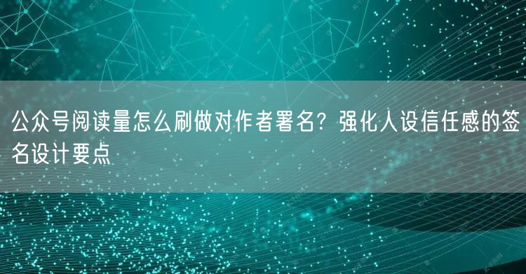 公众号阅读量怎么刷做对作者署名?强化人设信任感的签名设计要点