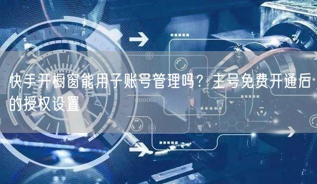 快手开橱窗能用子账号管理吗？主号免费开通后的授权设置