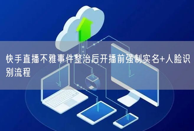 快手直播不雅事件整治后开播前强制实名+人脸识别流程