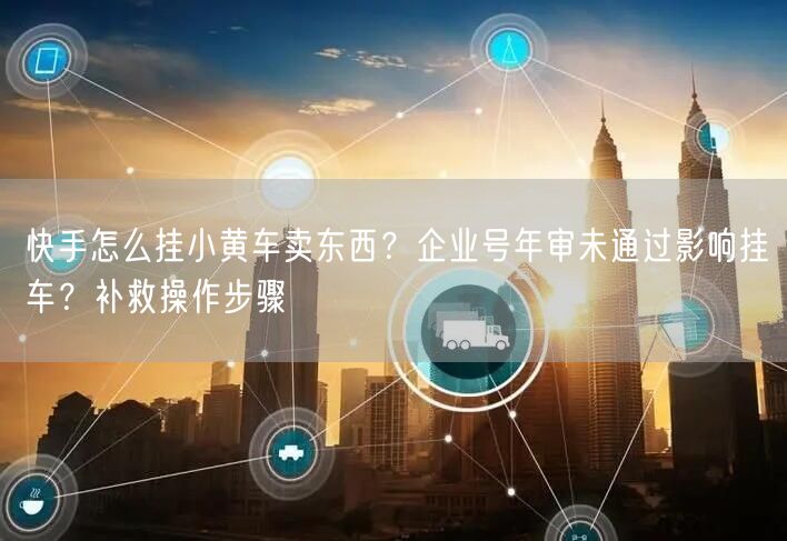 快手怎么挂小黄车卖东西？企业号年审未通过影响挂车？补救操作步骤