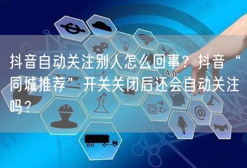 抖音自动关注别人怎么回事？抖音“同城推荐”开关关闭后还会自动关注吗？