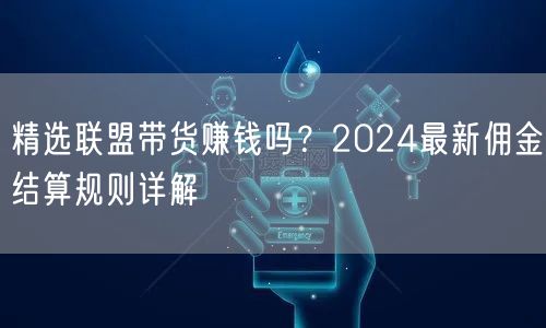 精选联盟带货赚钱吗？2024最新佣金结算规则详解