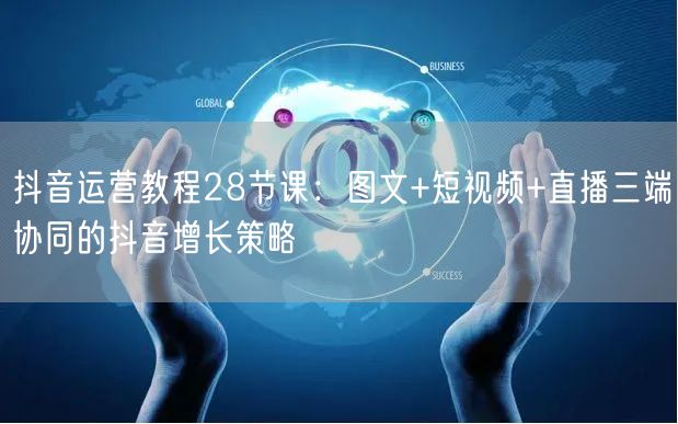 抖音运营教程28节课：图文+短视频+直播三端协同的抖音增长策略