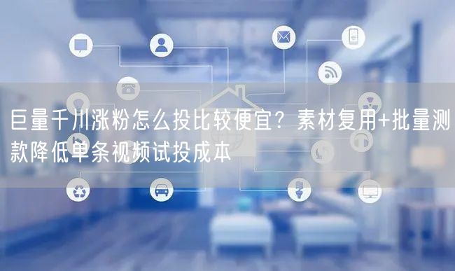 巨量千川涨粉怎么投比较便宜？素材复用+批量测款降低单条视频试投成本