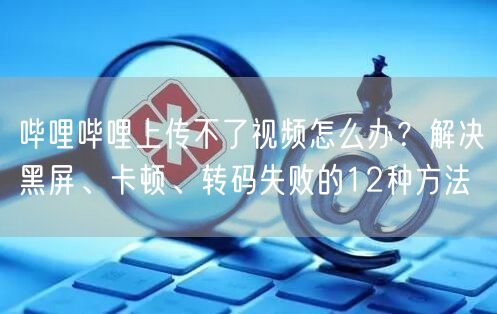 哔哩哔哩上传不了视频怎么办？解决黑屏、卡顿、转码失败的12种方法