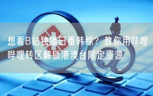 想看B站独播日番韩综？教你用哔哩哔哩转区解锁港澳台限定资源