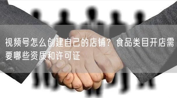 视频号怎么创建自己的店铺？食品类目开店需要哪些资质和许可证