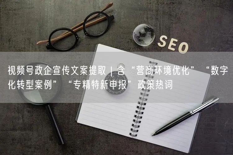 视频号政企宣传文案提取｜含“营商环境优化”“数字化转型案例”“专精特新申报”政策