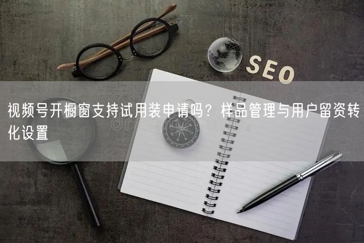 视频号开橱窗支持试用装申请吗？样品管理与用户留资转化设置