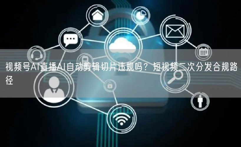 视频号AI直播AI自动剪辑切片违规吗？短视频二次分发合规路径
