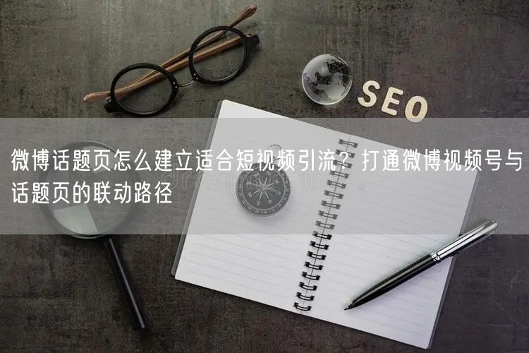 微博话题页怎么建立适合短视频引流？打通微博视频号与话题页的联动路径
