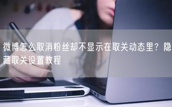微博怎么取消粉丝却不显示在取关动态里？隐藏取关设置教程