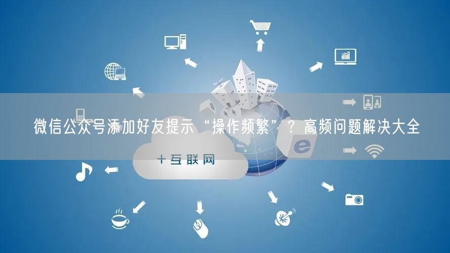 微信公众号添加好友提示“操作频繁”？高频问题解决大全