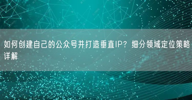 如何创建自己的公众号并打造垂直IP？细分领域定位策略详解