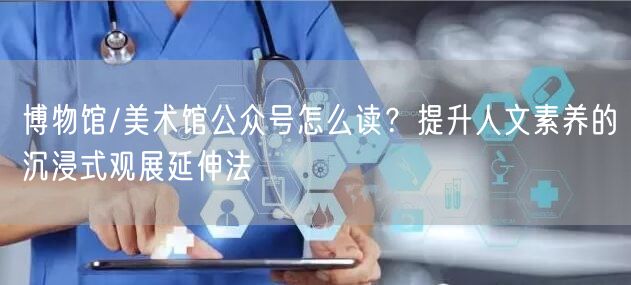 博物馆/美术馆公众号怎么读？提升人文素养的沉浸式观展延伸法