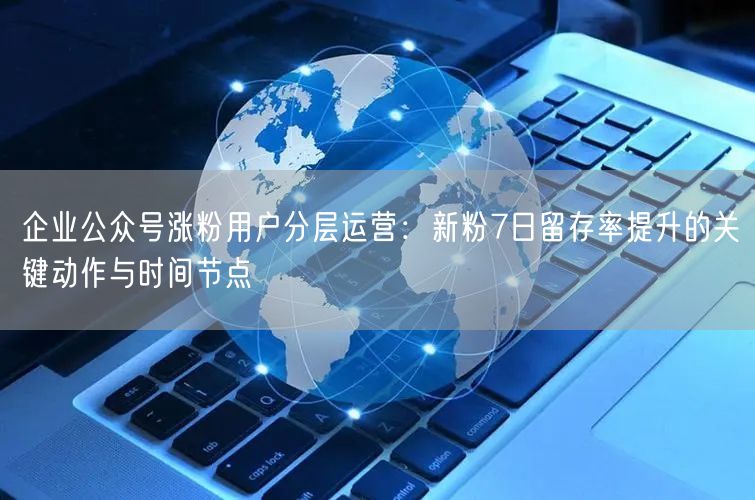 企业公众号涨粉用户分层运营：新粉7日留存率提升的关键动作与时间节点