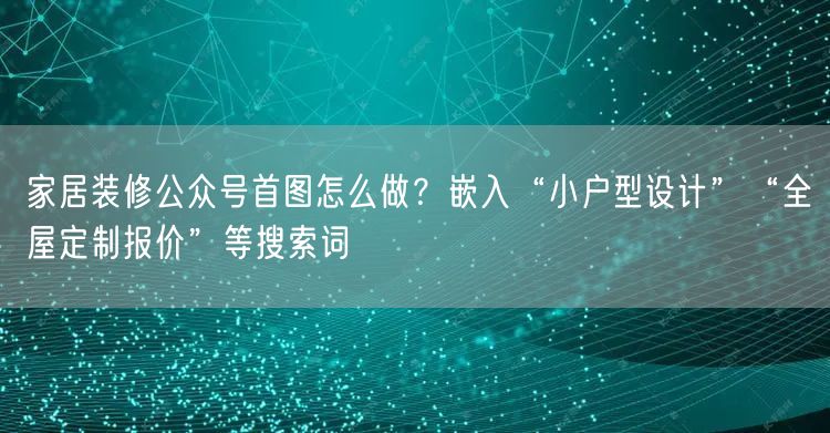 家居装修公众号首图怎么做？嵌入“小户型设计”“全屋定制报价”等搜索词
