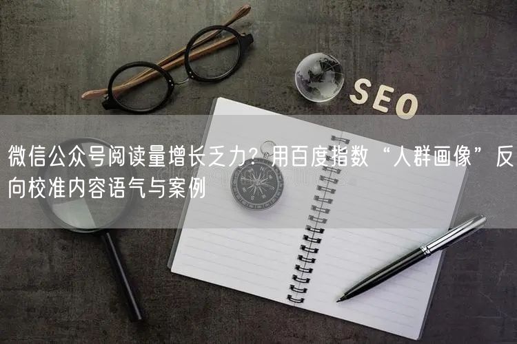 微信公众号阅读量增长乏力？用百度指数“人群画像”反向校准内容语气与案例