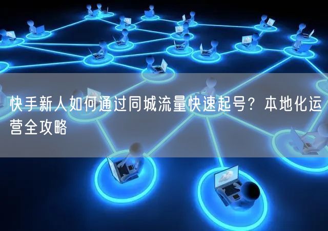 快手新人如何通过同城流量快速起号？本地化运营全攻略