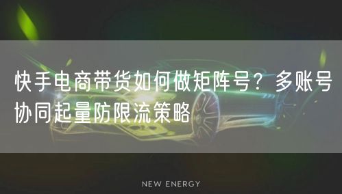 快手电商带货如何做矩阵号？多账号协同起量防限流策略